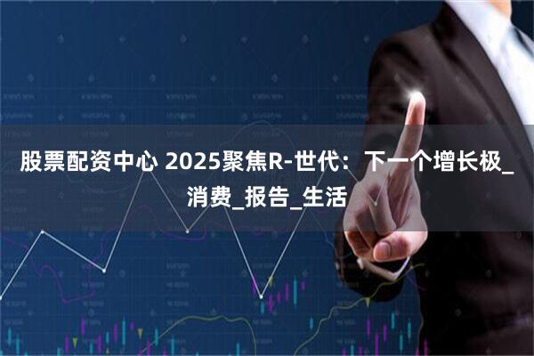 股票配资中心 2025聚焦R-世代：下一个增长极_消费_报告_生活