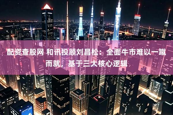 配资查股网 和讯投顾刘昌松：全面牛市难以一蹴而就，基于三大核心逻辑