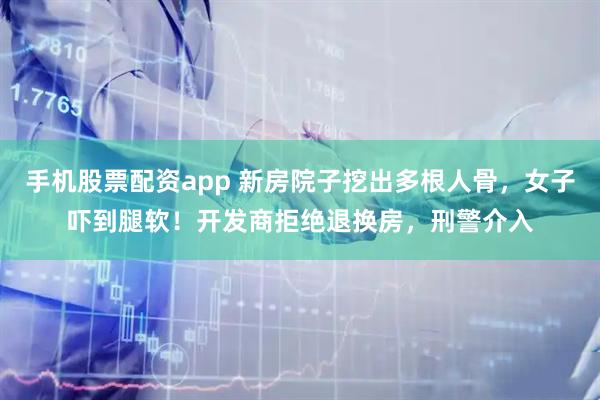 手机股票配资app 新房院子挖出多根人骨，女子吓到腿软！开发商拒绝退换房，刑警介入