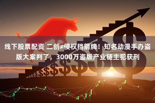 线下股票配资 二创≠侵权挡箭牌！知名动漫手办盗版大案判了，3000万盗版产业链主犯获刑