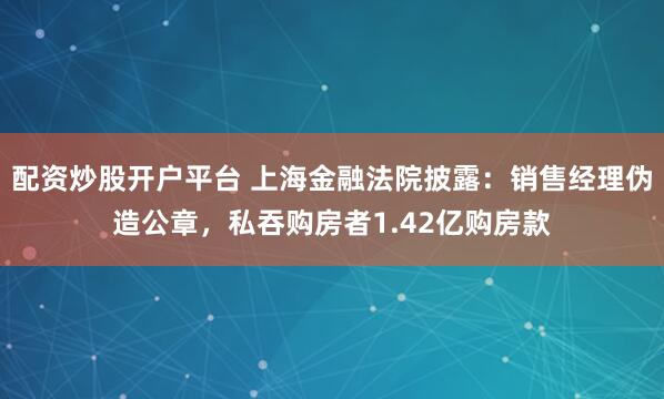 配资炒股开户平台 上海金融法院披露：销售经理伪造公章，私吞购房者1.42亿购房款
