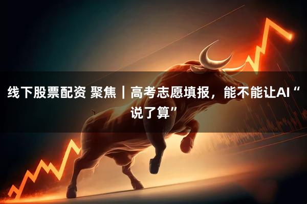 线下股票配资 聚焦｜高考志愿填报，能不能让AI“说了算”