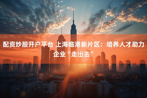 配资炒股开户平台 上海临港新片区：培养人才助力企业“走出去”