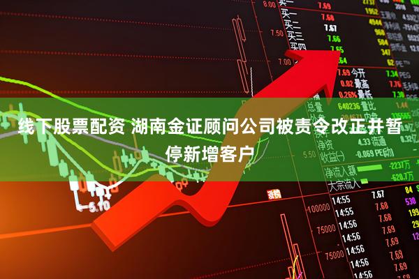 线下股票配资 湖南金证顾问公司被责令改正并暂停新增客户