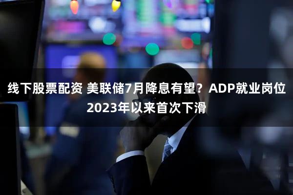 线下股票配资 美联储7月降息有望？ADP就业岗位2023年以来首次下滑