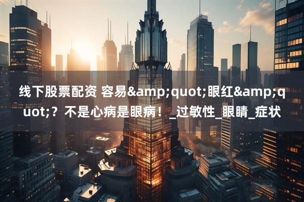 线下股票配资 容易&quot;眼红&quot;？不是心病是眼病！_过敏性_眼睛_症状