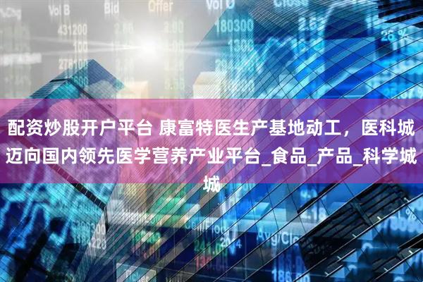 配资炒股开户平台 康富特医生产基地动工，医科城迈向国内领先医学营养产业平台_食品_产品_科学城