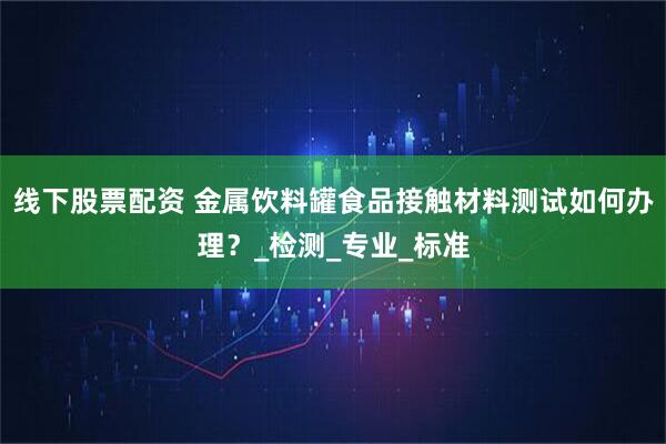 线下股票配资 金属饮料罐食品接触材料测试如何办理？_检测_专业_标准