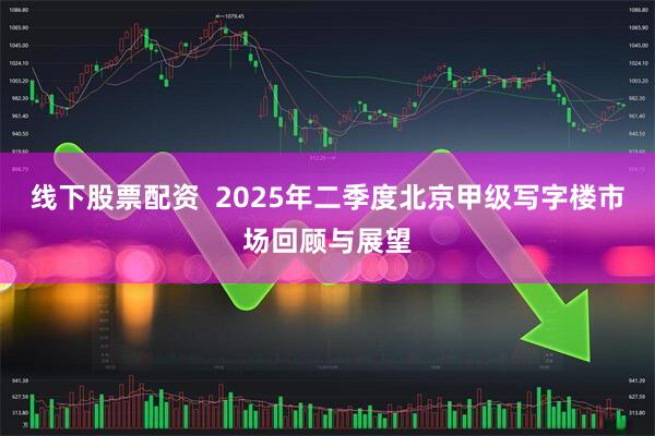 线下股票配资  2025年二季度北京甲级写字楼市场回顾与展望