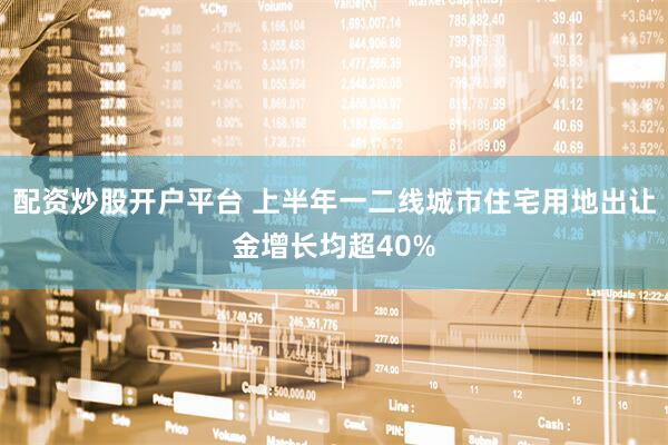配资炒股开户平台 上半年一二线城市住宅用地出让金增长均超40%