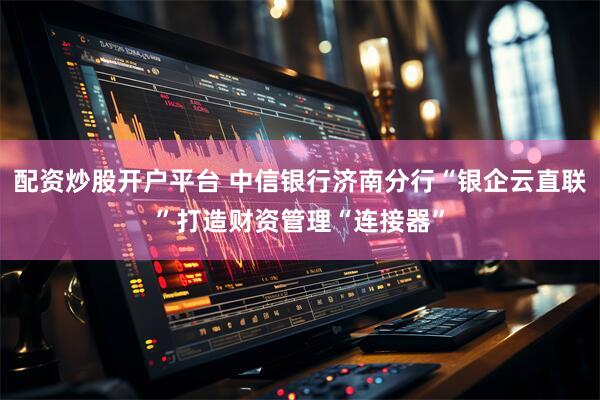 配资炒股开户平台 中信银行济南分行“银企云直联”打造财资管理“连接器”