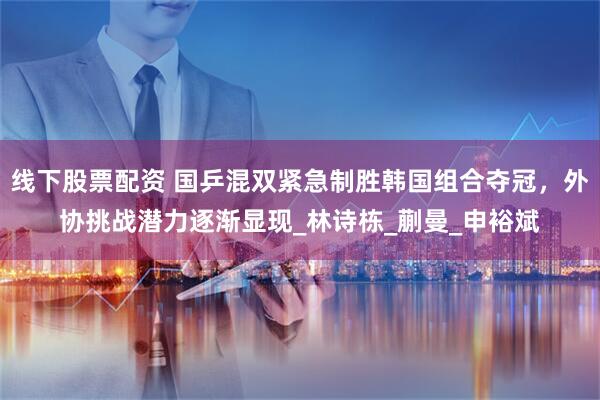 线下股票配资 国乒混双紧急制胜韩国组合夺冠，外协挑战潜力逐渐显现_林诗栋_蒯曼_申裕斌