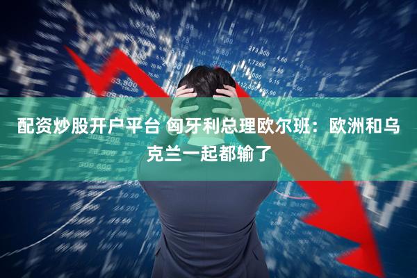 配资炒股开户平台 匈牙利总理欧尔班：欧洲和乌克兰一起都输了