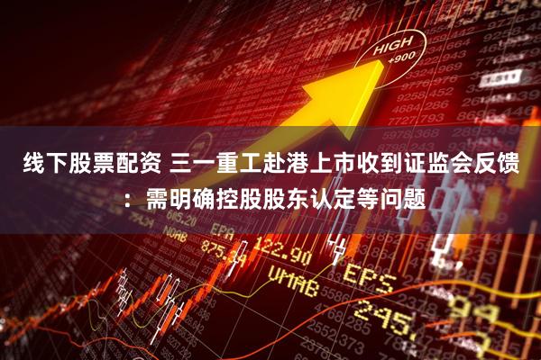 线下股票配资 三一重工赴港上市收到证监会反馈 ：需明确控股股东认定等问题