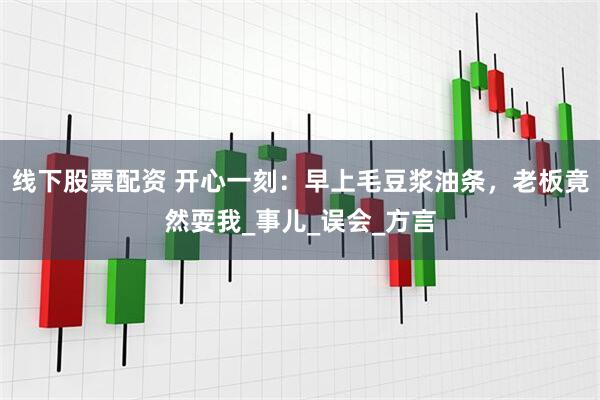 线下股票配资 开心一刻：早上毛豆浆油条，老板竟然耍我_事儿_误会_方言