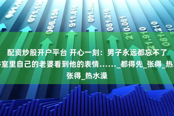 配资炒股开户平台 开心一刻：男子永远都忘不了，浴室里自己的老婆看到他的表情……_都得先_张得_热水澡