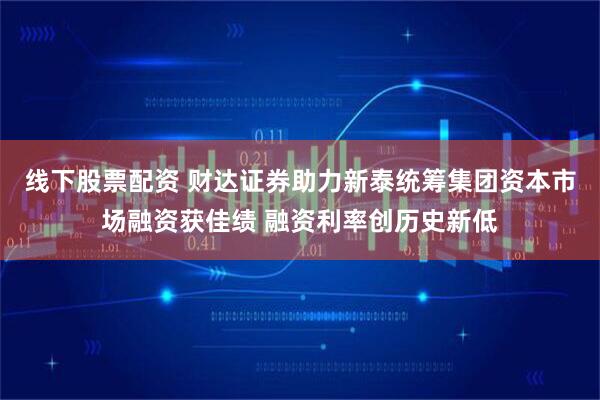 线下股票配资 财达证券助力新泰统筹集团资本市场融资获佳绩 融资利率创历史新低