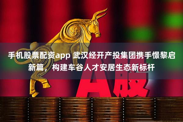手机股票配资app 武汉经开产投集团携手憬黎启新篇，构建车谷人才安居生态新标杆