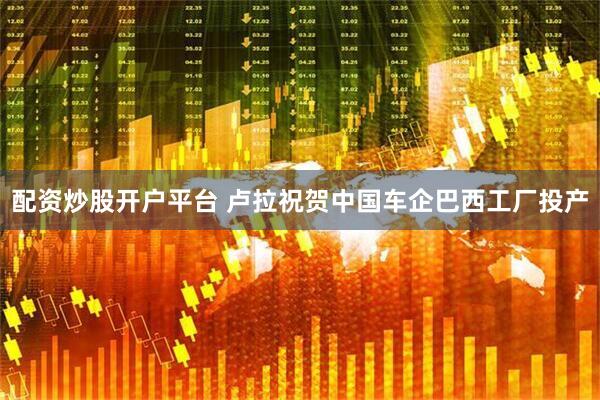 配资炒股开户平台 卢拉祝贺中国车企巴西工厂投产