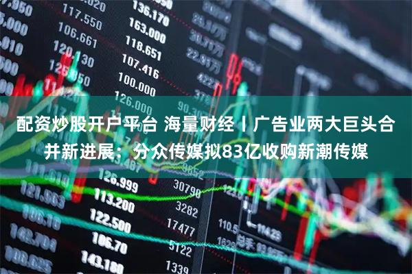配资炒股开户平台 海量财经丨广告业两大巨头合并新进展：分众传媒拟83亿收购新潮传媒