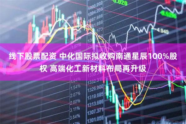 线下股票配资 中化国际拟收购南通星辰100%股权 高端化工新材料布局再升级