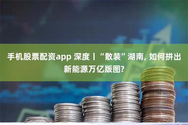 手机股票配资app 深度丨“散装”湖南, 如何拼出新能源万亿版图?