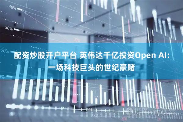 配资炒股开户平台 英伟达千亿投资Open AI：一场科技巨头的世纪豪赌