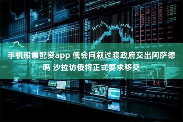 手机股票配资app 俄会向叙过渡政府交出阿萨德吗 沙拉访俄将正式要求移交