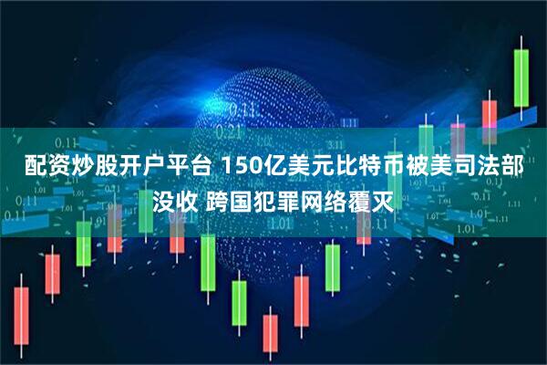 配资炒股开户平台 150亿美元比特币被美司法部没收 跨国犯罪网络覆灭