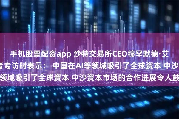 手机股票配资app 沙特交易所CEO穆罕默德·艾·鲁迈赫接受证券时报记者专访时表示: 中国在AI等领域吸引了全球资本 中沙资本市场的合作进展令人鼓舞
