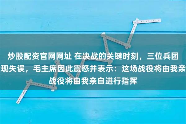 炒股配资官网网址 在决战的关键时刻，三位兵团司令相继出现失误，毛主席因此震怒并表示：这场战役将由我亲自进行指挥