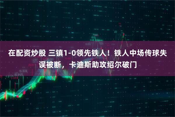 在配资炒股 三镇1-0领先铁人！铁人中场传球失误被断，卡迪斯助攻绍尔破门