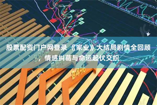 股票配资门户网登录 《家业》大结局剧情全回顾，情感纠葛与命运起伏交织